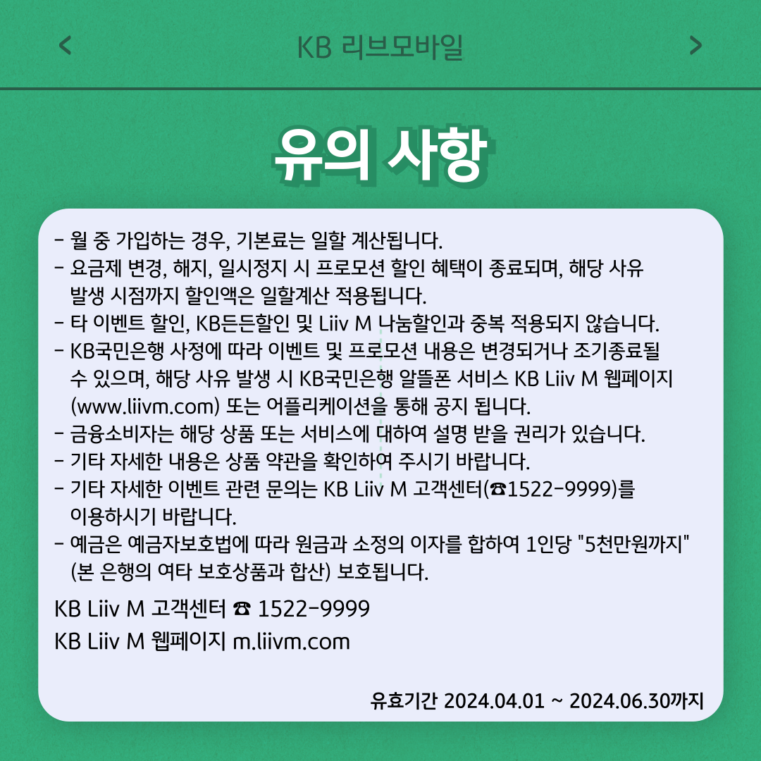 유의사항 - 월 중 가입하는 경우, 기본료는 일할 계산됩니다. - 요금제 변경, 해지, 일시정지 시 프로모션 할인 혜택이 종료되며, 해당 사유 발생 시점까지 할인액은 일할계산 적용됩니다. - 타 이벤트 할인, KB든든할인 및 Liiv M 나눔할인과 중복 적용되지 않습니다. - KB국민은행 사정에 따라 이벤트 및 프로모션 내용은 변경되거나 조기종료될 수 있으며, 해당 사유 발생 시 KB국민은행 알뜰폰 서비스 KB Liiv M 웹페이지(www.liivm.com) 또는 어플리케이션을 통해 공지 됩니다. - 금융소비자는 해당 상품 또는 서비스에 대하여 설명 받을 권리가 있습니다. - 기타 자세한 내용은 상품 약관을 확인하여 주시기 바랍니다. - 기타 자세한 이벤트 관련 문의는 KB Liiv M 고객센터(☎1522-9999)를 이용하시기 바랍니다. - 예금은 예금자보호법에 따라 원금과 소정의 이자를 합하여 1인당 5천만원까지 (본 은행의 여타 보호상품과 합산) 보호됩니다. KB Liiv M 고객센터 ☎ 1522-9999 KB Liiv M 웹페이지 m.liivm.com 유효기간 2024.04.01 ~ 2024.06.30까지