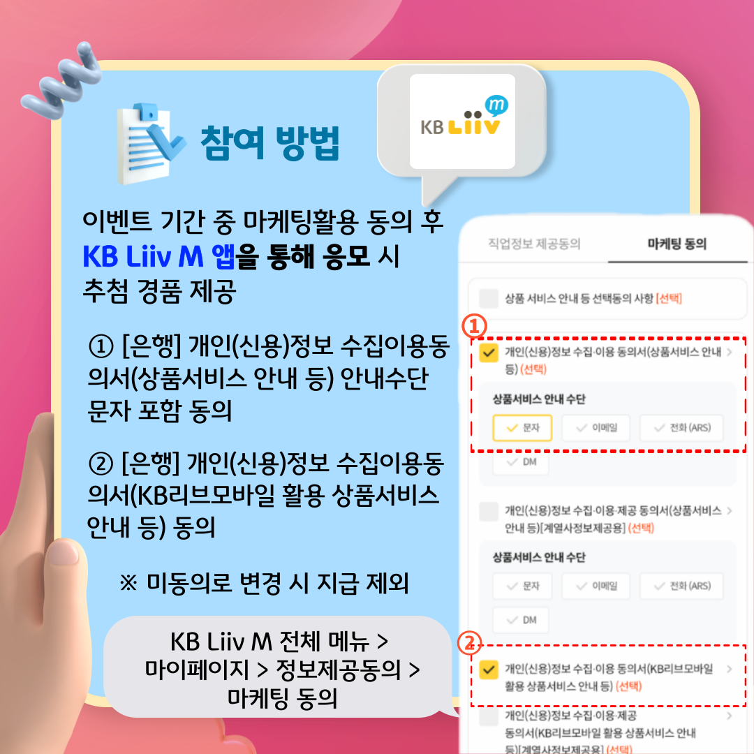 참여 방법 이벤트 기간 중 마케팅활용 동의 후 KB Liiv M 앱을 통해 응모 시 추첨 경품 제공 ① [은행] 개인(신용)정보 수집이용동의서(상품서비스 안내 등) 안내수단 문자 포함 동의 ② [은행] 개인(신용)정보 수집이용동의서(KB리브모바일 활용 상품서비스 안내 등) 동의 ※ 미동의로 변경 시 지급 제외 KB Liiv M 전체 메뉴 > 마이페이지 > 정보제공동의 > 마케팅 동의 직업정보 제공동의 마케팅 동의 상품 서비스 안내 등 선택동의 사항 [선택] ① 개인(신용)정보 수집·이용 동의서(상품서비스 안내 등) (선택) 상품서비스 안내수단 문자 이메일 전화 (ARS) DM 개인(신용)정보 수집·이용·제공 동의서(상품서비스 안내 등)[계열사정보제공용] (선택) 상품서비스 안내수단 문자 이메일 전화 (ARS) DM ② 개인(신용)정보 수집·이용 동의서(KB리브모바일 활용 상품서비스 안내 등) (선택) 개인(신용)정보 수집·이용·제공 동의서(KB리브모바일 활용 상품서비스 안내 등)[계열사정보제공용] (선택)