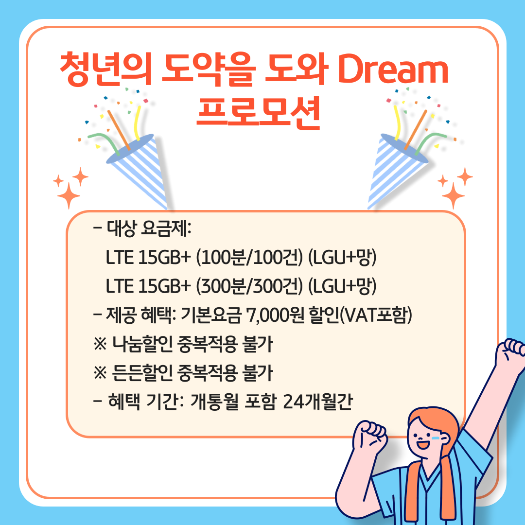 청년의 도약을 도와 Dream 프로모션 / - 대상 요금제: LTE 15GB+ (100분/100건) (LGU+망) LTE 15GB+ (300분/300건) (LGU+망) - 제공 혜택: 기본요금 7,000원 할인(VAT포함) ※ 나눔할인 중복적용 불가 ※ 든든할인 중복적용 불가 - 혜택 기간: 개통월 포함 24개월간