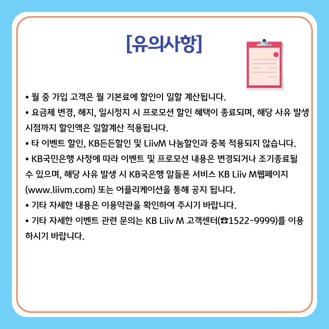[유의사항] 월 중 가입 고객은 월 기본료에 할인이 일할 계산됩니다. 요금제 변경, 해지, 일시정지 시 프로모션 할인 혜택이 종료되며, 해당 사유 발생 시점까지 할인액은 일할계산 적용됩니다. 타 이벤트 할인, KB든든할인 및 LiivM 나눔할인과 중복 적용되지 않습니다. KB국민은행 사정에 따라 이벤트 및 프로모션 내용은 변경되거나 조기종료될 수 있으며, 해당 사유 발생 시 KB국은행 알들폰 서비스 KB Liiv M웹페이지 (www.liivm.com) 또는 어플리케이션을 통해 공지 됩니다. 기타 자세한 내용은 이용약관을 확인하여 주시기 바랍니다. 기타 자세한 이벤트 관련 문의는 KB Liiv M 고객센터(☎1522-9999)를 이용하시기 바랍니다.