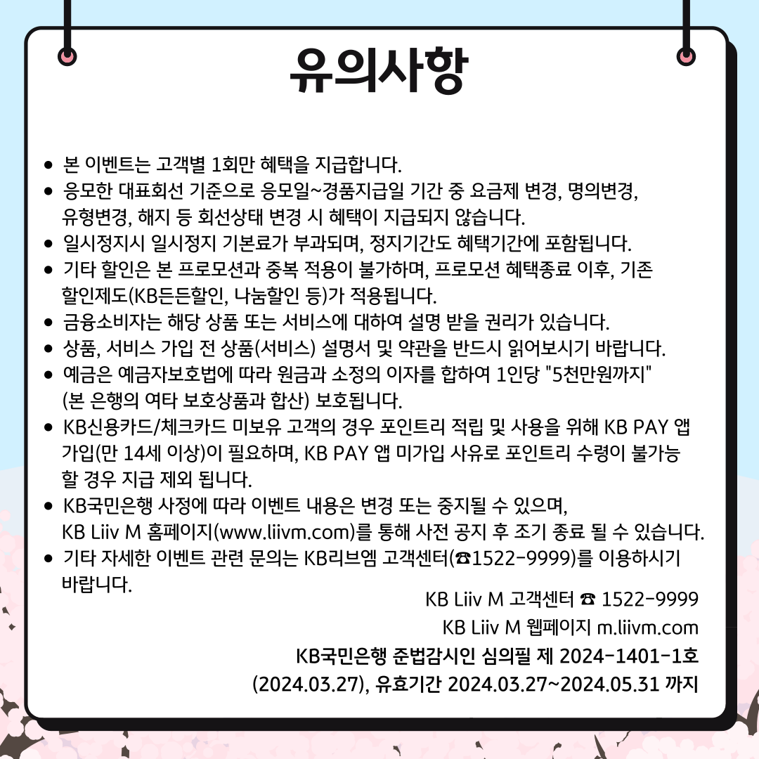 유의사항 본 이벤트는 고객별 1회만 혜택을 지급합니다. 응모한 대표회선 기준으로 응모일~경품지급일 기간 중 요금제 변경, 명의변경, 유형변경, 해지 등 회선상태 변경 시 혜택이 지급되지 않습니다. 일시정지시 일시정지 기본료가 부과되며, 정지기간도 혜택기간에 포함됩니다. 기타 할인은 본 프로모션과 중복 적용이 불가하며, 프로모션 혜택종료 이후, 기존 할인제도(KB든든할인, 나눔할인 등)가 적용됩니다. 금융소비자는 해당 상품 또는 서비스에 대하여 설명 받을 권리가 있습니다. 상품, 서비스 가입 전 상품(서비스) 설명서 및 약관을 반드시 읽어보시기 바랍니다. 예금은 예금자보호법에 따라 원금과 소정의 이자를 합하여 1인당 '5천만원까지' (본 은행의 여타 보호상품과 합산) 보호됩니다. KB신용카드/체크카드 미보유 고객의 경우 포인트리 적립 및 사용을 위해 KB PAY 앱 가입(만 14세 이상)이 필요하며, KB PAY 앱 미가입 사유로 포인트리 수령이 불가능 할 경우 지급 제외 됩니다. KB국민은행 사정에 따라 이벤트 내용은 변경 또는 중지될 수 있으며, KB Liiv M 홈페이지(www.liivm.com)를 통해 사전 공지 후 조기 종료 될 수 있습니다. 기타 자세한 이벤트 관련 문의는 KB리브엠 고객센터(☎1522-9999)를 이용하시기 바랍니다. KB Liiv M 고객센터 ☏ 1522-9999 KB Liiv M 웹페이지 m.liivm.com KB국민은행 준법감시인 심의필 제 2024-1401-1호(2024.03.27), 유효기간