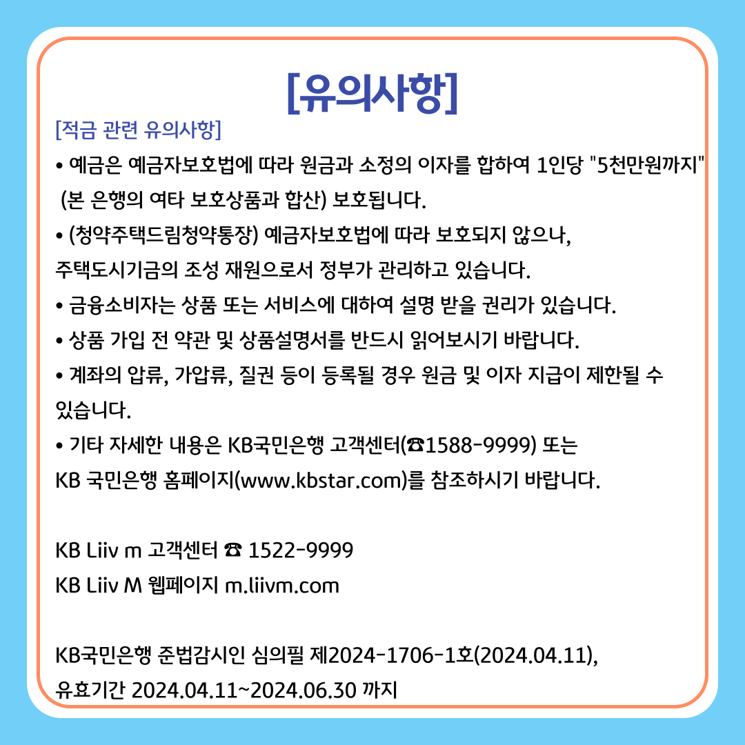 [적금 관련 유의사항] 예금은 예금자보호법에 따라 원금과 소정의 이자를 합하여 1인당 5천만원까지(본 은행의 여타 보호상품과 합산) 보호됩니다. (청약주택드림청약통장) 예금자보호법에 따라 보호되지 않으나,주택도시기금의 조성 재원으로서 정부가 관리하고 있습니다. 금융소비자는 상품 또는 서비스에 대하여 설명 받을 권리가 있습니다. 상품 가입 전 약관 및 상품설명서를 반드시 읽어보시기 바랍니다. 계좌의 압류, 가압류, 질권 등이 등록될 경우 원금 및 이자 지급이 제한될 수 있습니다. 기타 자세한 내용은 KB국민은행 고객센터(☎1588-9999) 또는 KB 국민은행 홈페이지(www.kbstar.com)를 참조하시기 바랍니다. / KB Liiv m 고객센터 ☎ 1522-9999 KB Liiv M 웹페이지 m.liivm.com / KB국민은행 준법감시인 심의필 제2024-1706-1호(2024.04.11), 유효기간 2024.04.11~2024.06.30 까지