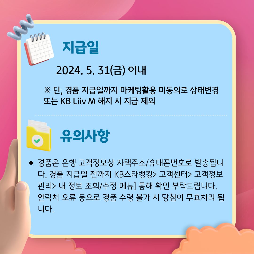 지급일 : 2024. 5. 31(금) 이내 ※ 단, 경품 지급일까지 마케팅활용 미동의로 상태변경 또는 KB Liiv M 해지 시 지급 제외 유의사항 경품은 은행 고객정보상 자택주소/휴대폰번호로 발송됩니다. 경품 지급일 전까지 KB스타뱅킹> 고객센터> 고객정보관리> 내 정보 조회/수정 메뉴] 통해 확인 부탁드립니다. 연락처 오류 등으로 경품 수령 불가 시 당첨이 무효처리 됩니다.