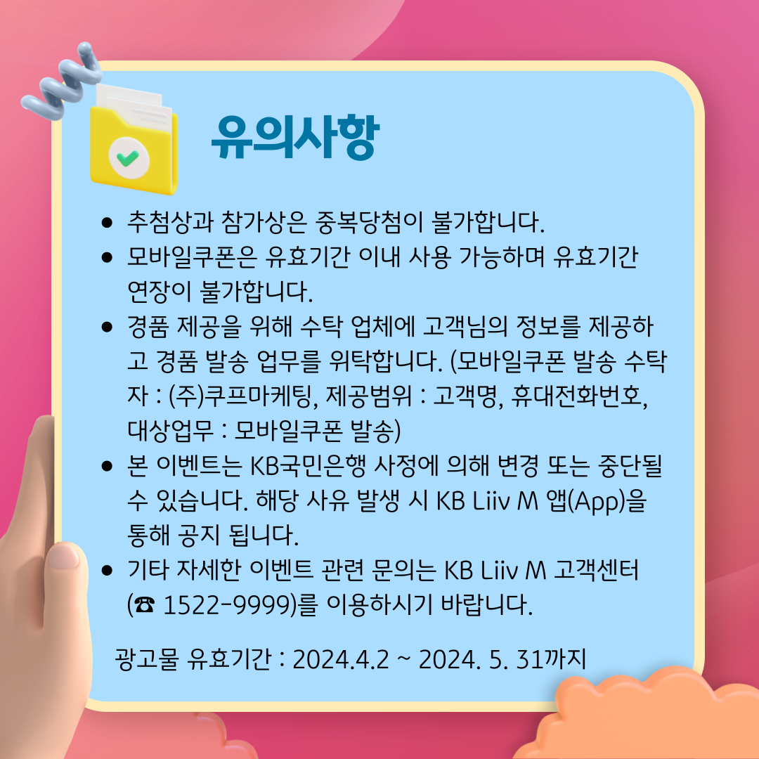 제목 : 유의사항 추첨상과 참가상은 중복당첨이 불가합니다. 모바일쿠폰은 유효기간 이내 사용 가능하며 유효기간 연장이 불가합니다. 경품 제공을 위해 수탁 업체에 고객님의 정보를 제공하고 경품 발송 업무를 위탁합니다. (모바일쿠폰 발송 수탁자 : (주)쿠프마케팅, 제공범위 : 고객명, 휴대전화번호, 대상업무 : 모바일쿠폰 발송) 본 이벤트는 KB국민은행 사정에 의해 변경 또는 중단될 수 있습니다. 해당 사유 발생 시 KB Liiv M 앱(App)을 통해 공지 됩니다. 기타 자세한 이벤트 관련 문의는 KB Liiv M 고객센터(☎ 1522-9999)를 이용하시기 바랍니다. 광고물 유효기간 : 2024.4.2 ~ 2024. 5. 31까지