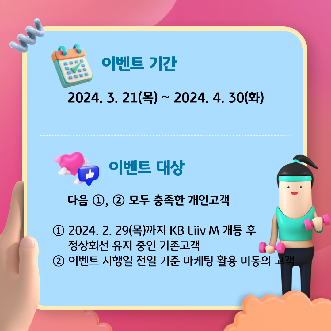 이벤트 기간 : 2024. 3. 21(목) ~ 2024. 4. 30(화) 이벤트 대상 : 다음 ①, ② 모두 충족한 개인고객 ① 2024. 2. 29(목)까지 KB Liiv M 개통 후 정상회선 유지 중인 기존고객 ② 이벤트 시행일 전일 기준 마케팅 활용 미동의 고객
