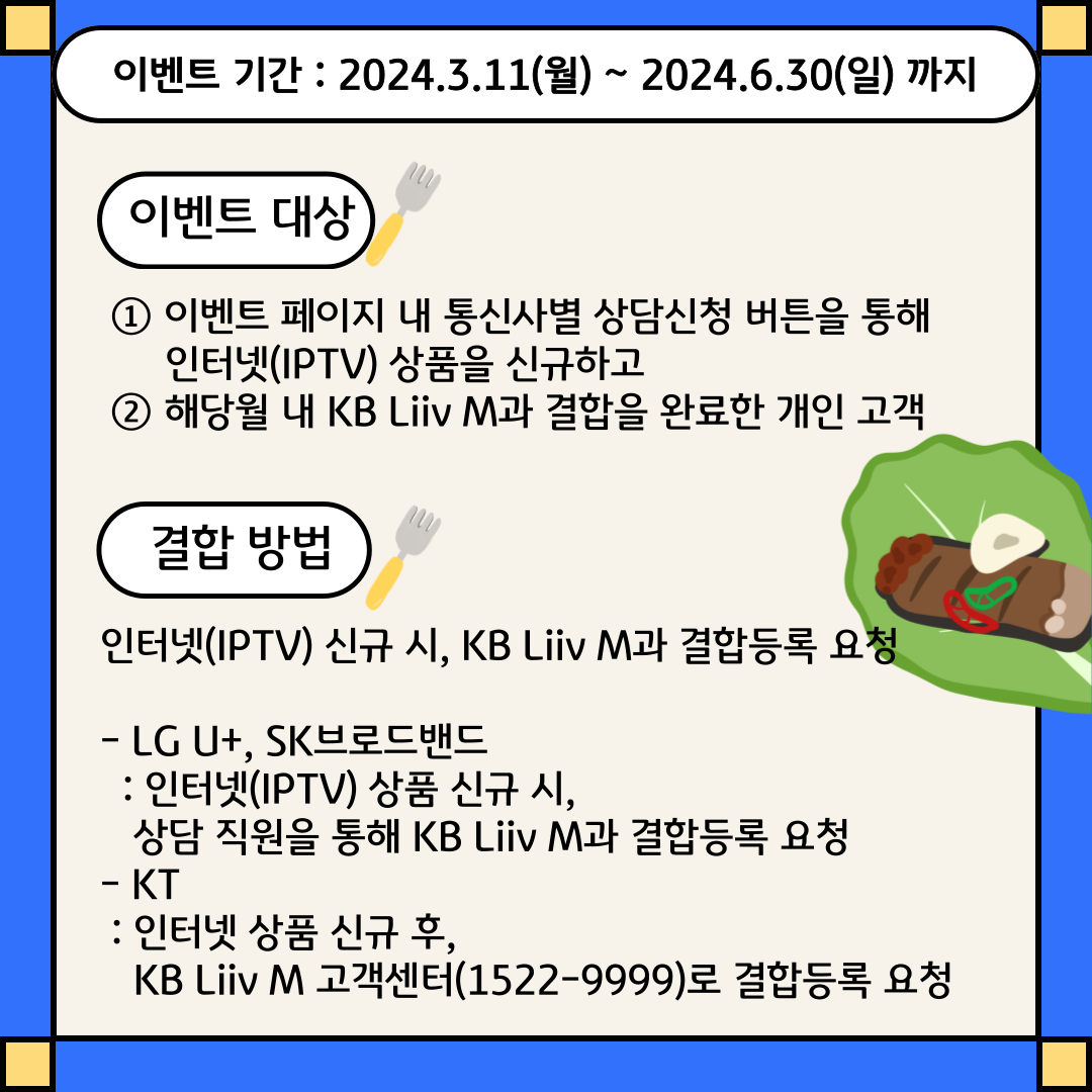 이벤트 기간 : 2024.3.11(월) ~ 2024.6.30(일) 까지 / 이벤트 대상 ① 이벤트 페이지 내 통신사별 상담신청 버튼을 통해 인터넷(IPTV) 상품을 신규하고 ② 해당월 내 KB Liiv M과 결합을 완료한 개인 고객 / 결합방법 인터넷(IPTV) 신규 시, KB Liiv M과 결합등록 요청/ - LG U+, SK브로드밴드 : 인터넷(IPTV) 상품 신규 시, 상담 직원을 통해 KB Liiv M과 결합등록 요청 - KT: 인터넷 상품 신규 후, KB Liiv M 고객센터(1522-9999)로 결합등록 요청