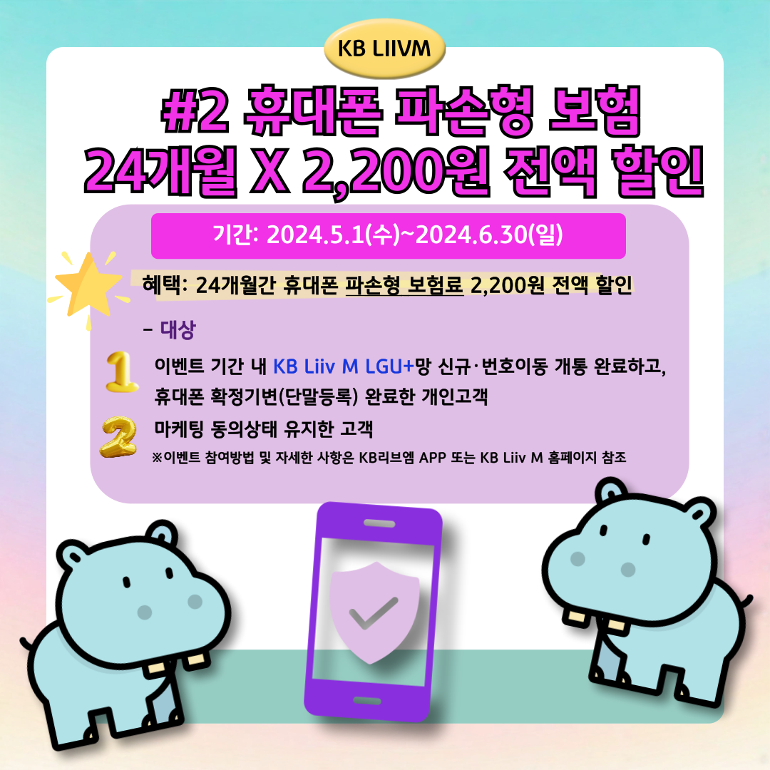 KB LIIVM / #2 휴대폰 파손형 보험 24개월 X 2,200원 전액 할인 / 기간: 2024.5.1(수)~2024.6.30(일) / 혜택: 24개월간 휴대폰 파손형 보험료 2,200원 전액 할인 / - 대상 이벤트 기간 내 KB Liiv M LGU+망 신규·번호이동 개통 완료하고, 휴대폰 확정기변(단말등록) 완료한 개인고객 마케팅 동의상태 유지한 고객 ※이벤트 참여방법 및 자세한 사항은 KB리브엠 APP 또는 KB Liiv M 홈페이지 참조