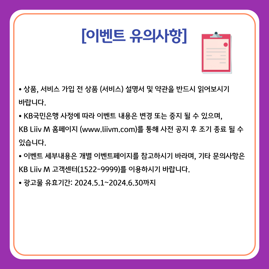 [이벤트 유의사항] ㆍ상품, 서비스 가입 전 상품 (서비스) 설명서 및 약관을 반드시 읽어보시기 바랍니다. ·KB국민은행 사정에 따라 이벤트 내용은 변경 또는 중지 될 수 있으며, KB Liiv M 홈페이지 (www.liivm.com)를 통해 사전 공지 후 조기 종료 될 수 있습니다. ·이벤트 세부내용은 개별 이벤트페이지를 참고하시기 바라며, 기아 문의사항은 KB Liiv M 고객센터(1522-9999)를 이용하시기 바랍니다. ·광고물 유효기간: 2024.5.1~2024.6.30까지