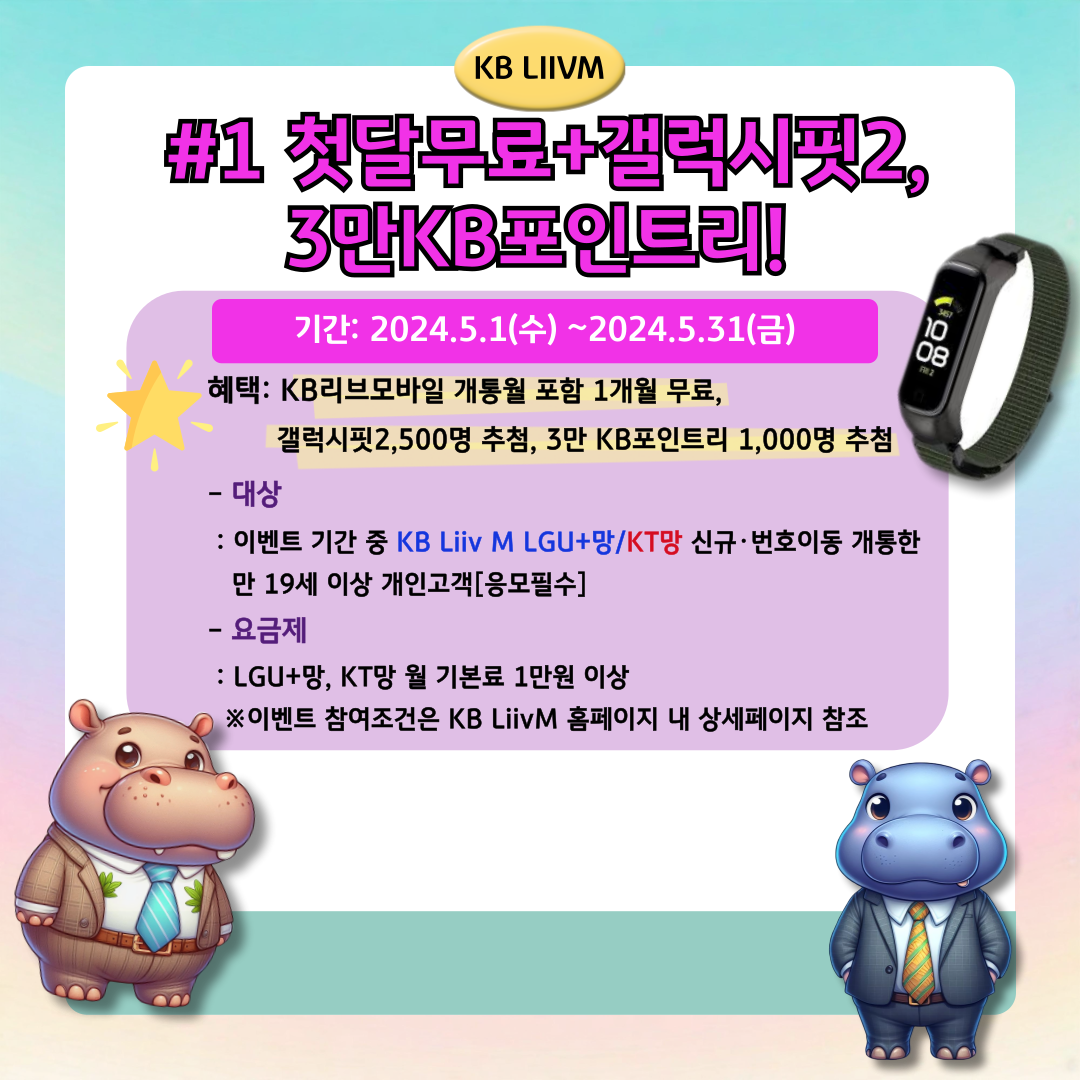 KB LIIVM / #1 첫달무료+갤럭시핏2, 3만KB포인트리! / 기간: 2024.5.1(수)~2024.5.31(금) / 혜택: KB리브모바일 개통월 포함 1개월 무료, 갤럭시핏2,500명 추첨, 3만 KB포인트리 1,000명 추첨 / - 대상: 이벤트 기간 중 KB Liiv M LGU+망/KT망 신규·번호이동 개통한 만 19세 이상 개인고객[응모필수] / - 요금제: LGU+망, KT망 월 기본료 1만원 이상 ※이벤트 참여조건은 KB LiivM 홈페이지 내 상세페이지 참조