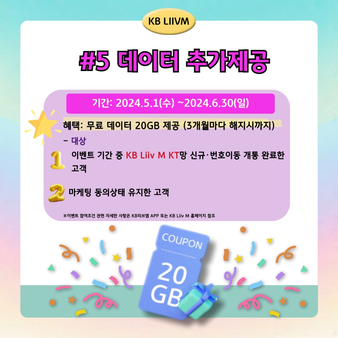 KB LIIVM / #5 데이터 추가제공 / 기간: 2024.5.1(수)~2024.6.30(일) / 혜택: 무료 데이터 20GB 제공 (3개월마다 해지시까지) / - 대상 이벤트 기간 중 KB Liiv M KT망 신규·번호이동 개통 완료한 고객 마케팅 동의상태 유지한 고객 ※이벤트 참여조건 관련 자세한 사항은 KB리브엠 APP 또는 KB Liiv M 홈페이지 참조