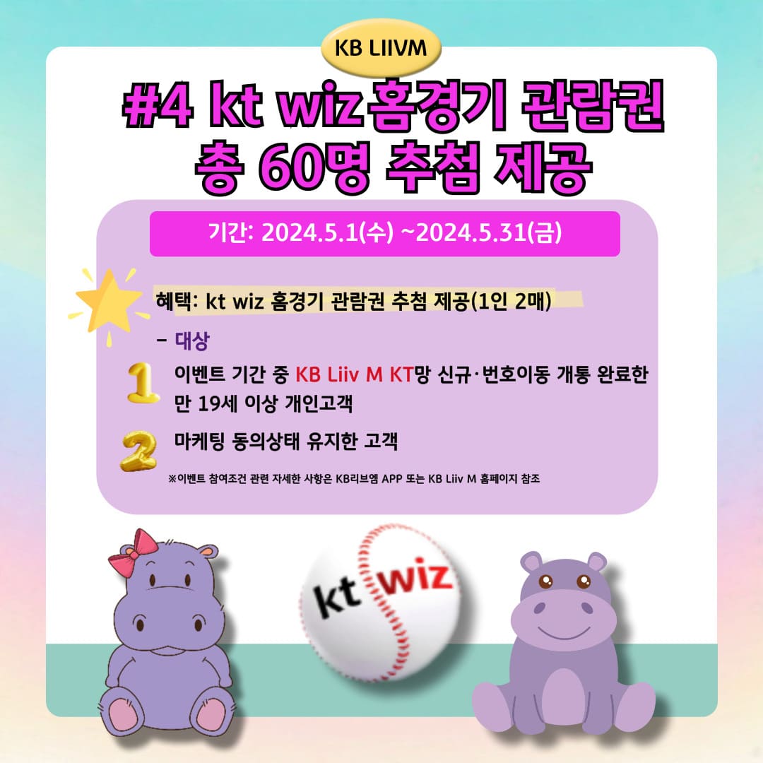 KB LIIVM / #4 kt wiz 홈경기 관람권 총 60명 추첨 제공 / 기간: 2024.5.1(수)~2024.5.31(금) / 혜택: kt wiz 홈경기 관람권 추첨 제공(1인 2매) / - 대상 이벤트 기간 중 KB Liiv M KT망 신규·번호이동 개통 완료한 만 19세 이상 개인고객 마케팅 동의상태 유지한 고객 ※이벤트 참여조건 관련 자세한 사항은 KB리브엠 APP 또는 KB Liiv M 홈페이지 참조