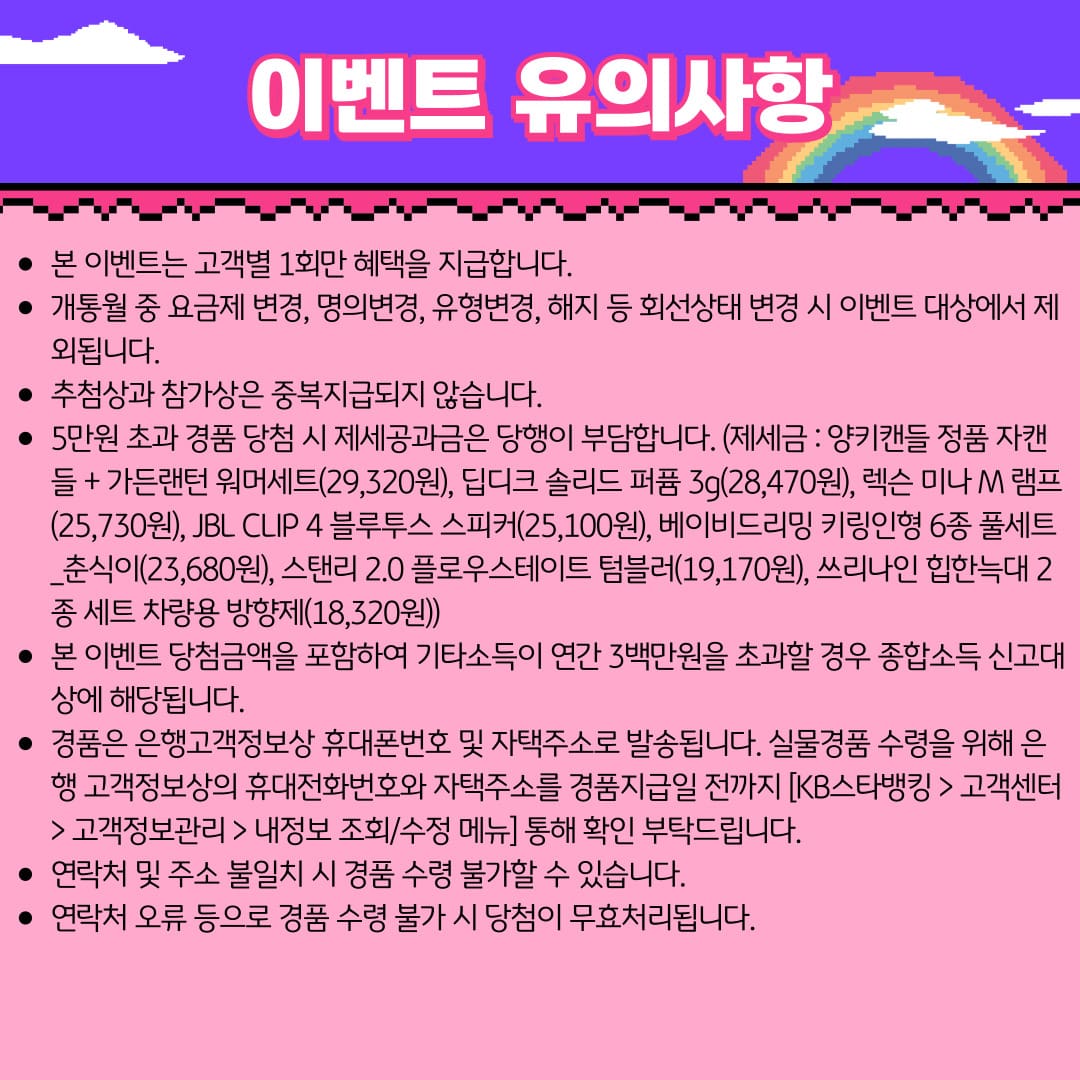 이벤트 유의사항 / 본 이벤트는 고객별 1회만 혜택을 지급합니다. / 개통월 중 요금제 변경, 명의변경, 유형변경, 해지 등 회선상태 변경 시 이벤트 대상에서 제외됩니다. / 추첨상과 참가상은 중복지급되지 않습니다. / 5만원 초과 경품 당첨 시 제세공과금은 당행이 부담합니다. (제세금 : 양키캔들 정품 자캔들 + 가든랜턴 워머세트(29,320원), 딥디크 솔리드 퍼퓸 3g(28,470원), 렉슨 미나 M 램프 (25,730원), JBL CLIP 4 블루투스 스피커(25,100원), 베이비드리밍 키링인형 6종 풀세트_춘식이(23,680원), 스탠리 2.0 플로우스테이트 텀블러(19,170원), 쓰리나인 힙한늑대 2종 세트 차량용 방향제(18,320원)) / 본 이벤트 당첨금액을 포함하여 기타소득이 연간 3백만원을 초과할 경우 종합소득 신고대상에 해당됩니다. / 경품은 은행고객정보상 휴대폰번호 및 자택주소로 발송됩니다. 실물경품 수령을 위해 은행 고객정보상의 휴대전화번호와 자택주소를 경품지급일 전까지 [KB스타뱅킹 > 고객센터 > 고객정보관리 > 내정보 조회/수정 메뉴] 통해 확인 부탁드립니다. / 연락처 및 주소 불일치 시 경품 수령 불가할 수 있습니다. / 연락처 오류 등으로 경품 수령 불가 시 당첨이 무효처리됩니다.