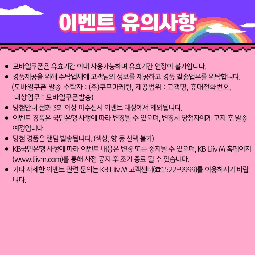 이벤트 유의사항 / 모바일쿠폰은 유효기간 이내 사용가능하며 유효기간 연장이 불가합니다. / 경품제공을 위해 수탁업체에 고객님의 정보를 제공하고 경품 발송업무를 위탁합니다. (모바일쿠폰 발송 수탁자 : (주)쿠프마케팅, 제공범위 : 고객명, 휴대전화번호, 대상업무 : 모바일쿠폰발송) / 당첨안내 전화 3회 이상 미수신시 이벤트 대상에서 제외됩니다. / 이벤트 경품은 국민은행 사정에 따라 변경될 수 있으며, 변경시 당첨자에게 고지 후 발송 예정입니다. / 당첨 경품은 랜덤 발송됩니다. (색상, 향 등 선택 불가) / KB국민은행 사정에 따라 이벤트 내용은 변경 또는 중지될 수 있으며, KB Liiv M 홈페이지(www.liivm.com)를 통해 사전 공지 후 조기 종료 될 수 있습니다. / 기타 자세한 이벤트 관련 문의는 KB Liiv M 고객센터(☎1522-9999)를 이용하시기 바랍니다.