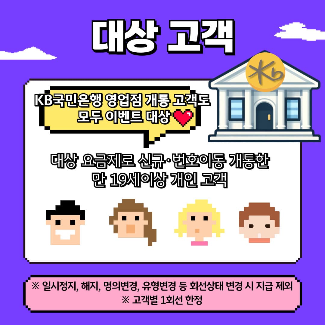 대상 고객 / KB국민은행 영업점 개통 고객도 모두 이벤트 대상 / 대상 요금제로 신규·번호이동 개통한 만 19세이상 개인 고객 / ※ 일시정지, 해지, 명의변경, 유형변경 등 회선상태 변경 시 지급 제외 / ※ 고객별 1회선 한정