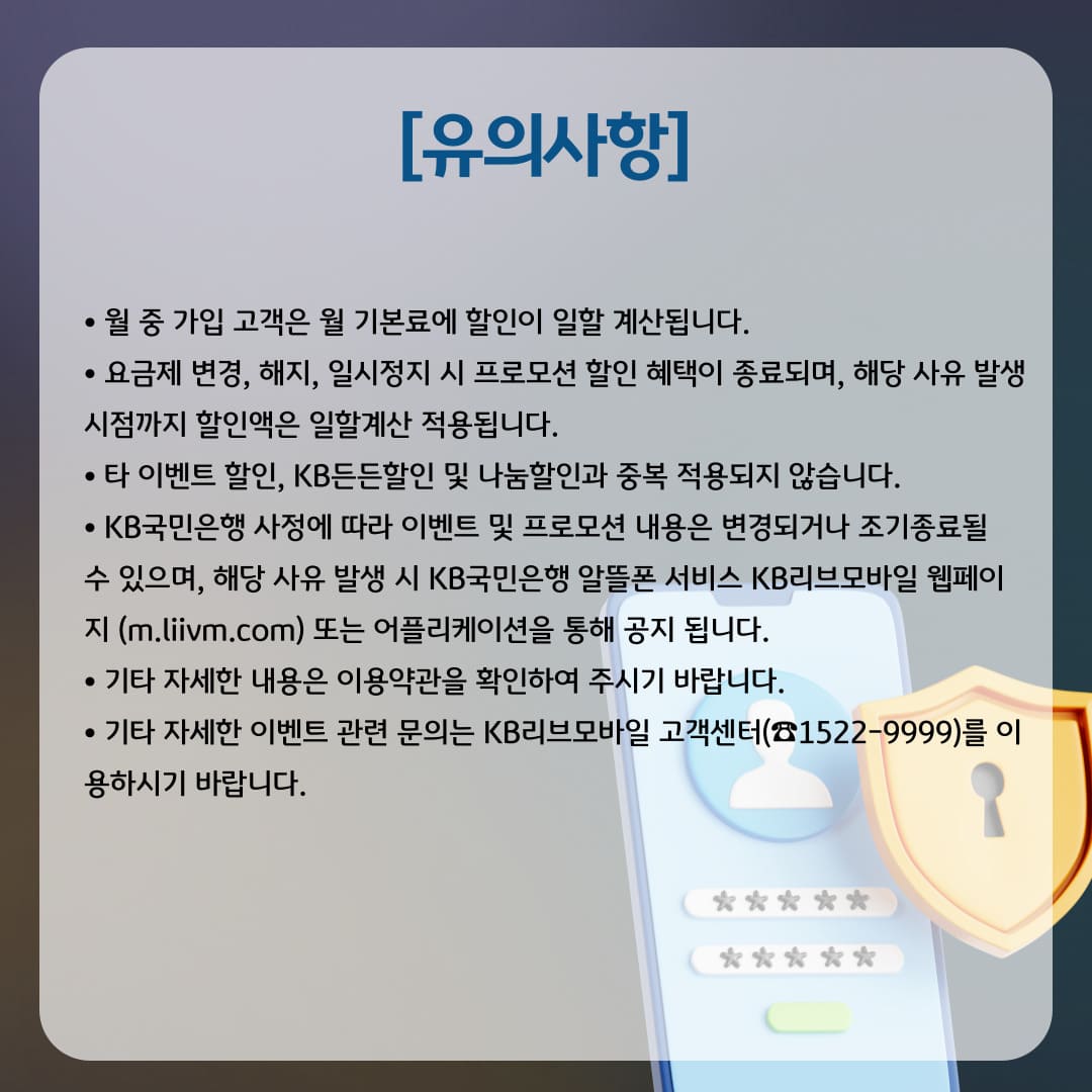 [유의사항] 월 중 가입 고객은 월 기본료에 할인이 일할 계산됩니다. 요금제 변경, 해지, 일시정지 시 프로모션 할인 혜택이 종료되며, 해당 사유 발생 시점까지 할인액은 일할계산 적용됩니다. 타 이벤트 할인, KB든든할인 및 나눔할인과 중복 적용되지 않습니다. KB국민은행 사정에 따라 이벤트 및 프로모션 내용은 변경되거나 조기종료될 수?있으며, 해당 사유 발생 시 KB국민은행 알뜰폰 서비스 KB리브모바일 웹페이지 (m.liivm.com) 또는 어플리케이션을 통해 공지 됩니다. 기타 자세한 내용은 이용약관을 확인하여 주시기 바랍니다. 기타 자세한 이벤트 관련 문의는 KB리브모바일 고객센터(☎1522-9999)를 이용하시기 바랍니다.