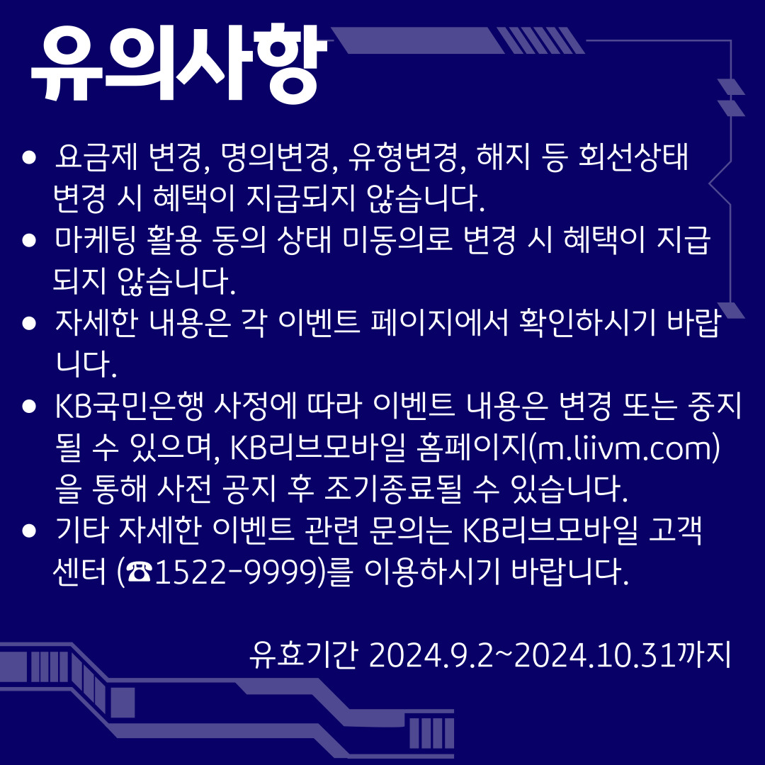 유의사항 / 요금제 변경, 명의변경, 유형변경, 해지 등 회선상태 변경 시 혜택이 지급되지 않습니다. / 마케팅 활용 동의 상태 미동의로 변경 시 혜택이 지급되지 않습니다. / 자세한 내용은 각 이벤트 페이지에서 확인하시기 바랍니다. / KB국민은행 사정에 따라 이벤트 내용은 변경 또는 중지될 수 있으며, KB리브모바일 홈페이지(m.liivm.com)을 통해 사전 공지 후 조기종료될 수 있습니다. / 기타 자세한 이벤트 관련 문의는 KB리브모바일 고객센터 (☎1522-9999)를 이용하시기 바랍니다. / 유효기간 2024.9.2~2024.10.31까지