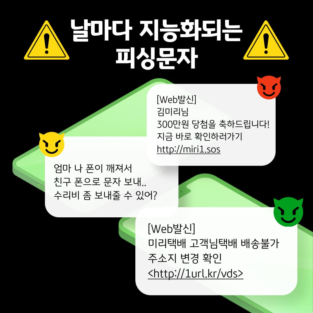 날마다 지능화되는 피싱문자 / [Web발신] 김미리님 300만원 당첨을 축하드립니다! 지금 바로 확인하러가기 http://miri1.sos / 엄마 나 폰이 깨져서 친구 폰으로 문자 보내.. 수리비 좀 보내줄 수 있어? / [Web발신] 미리택배 고객님택배 배송불가 주소지 변경 확인