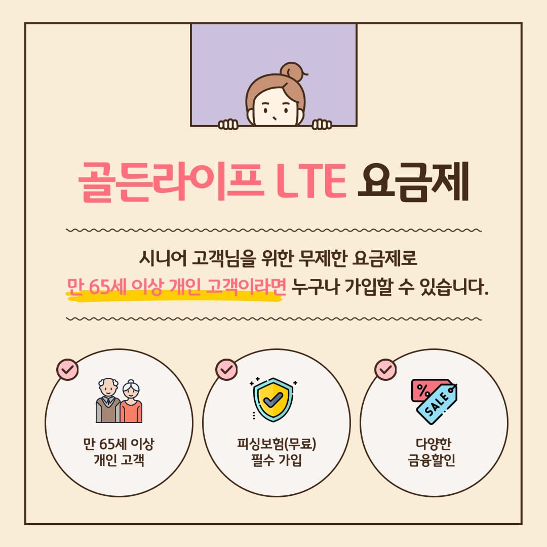 골든라이프 LTE 요금제 시니어 고객님을 위한 무제한 요금제로 만 65세 이상 개인 고객이라면 누구나 가입할 수 있습니다. 만 65세 이상 개인 고객, 피싱보험(무료) 필수 가입, 다양한 금융할인!