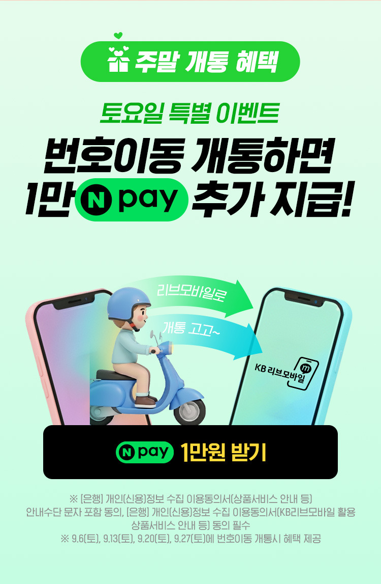 주말 개통 혜택 토요일 특별 이벤트 번호이동 개통하면 1만 네이버페이 추가 지급! 네이버페이 1만원 받기 이벤트 페이지로 연결 ※ [은행] 개인(신용)정보 수집 이용동의서(상품서비스 안내 등) 안내수단 문자 포함 동의, [은행]개인(신용)정보 수집 이용동의서(KB리브모바일 활용 상품서비스 안내 등) 동의 필수 ※ 9.6(토), 9.13(토), 9.20(토)에 번호이동 개통시 혜택 제공