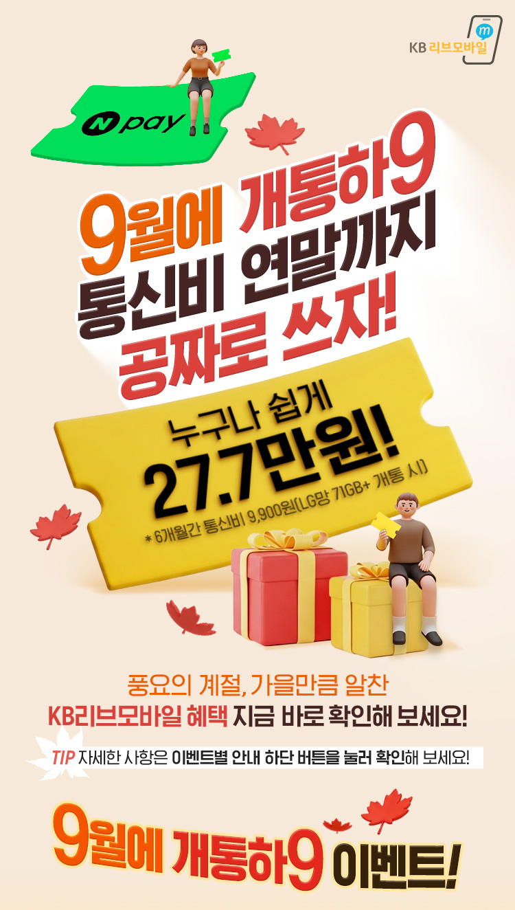9월엔 알뜰하게! 가을만큼 풍성하게! 누구나 쉽게 33.7만원(11개월간 통신비 체감가 0원! (고용량 요금제 기준) 풍요의 계절, 가을만큼 알찬 KB리브모바일 혜택 지금 바로 확인해보세요 TIP 자세한 사항은 이벤트별 안내 하단 버튼을 눌러 확인해보세요! 9월에 개통하9 이벤트!