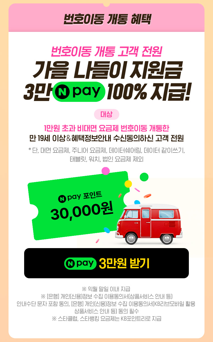 번호이동 개통 혜택 번호이동 개통 고객 전원 가을 나들이 지원금 3만 네이버페이 100% 지급! 대상: 1만원 초과 비대면 요금제 번호이동 개통한 만 19세 이상&응모&혜택정보안내 수신동의하신 고객 전원, 네이버페이 3만원 받기 이벤트 페이지로 연결